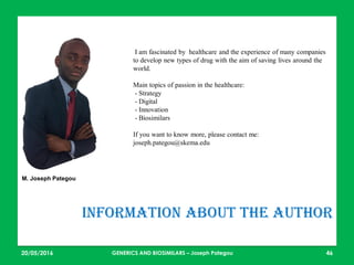 23/05/2016 46
Information about the author
I am fascinated by healthcare and the experience of many companies
to develop new types of drug with the aim of saving lives around the
world.
Main topics of passion in the healthcare:
- Strategy
- Digital
- Innovation
- Biosimilars
If you want to know more, please contact me:
joseph.pategou@skema.edu
M. Joseph Pategou
GENERICS AND BIOSIMILARS – Joseph Pategou
 
