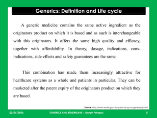 23/05/2016 5
Generics: Definition and Life cycle
Source: http://www.sante.gouv.fr/qu-est-ce-qu-un-generique.html
A generic medicine contains the same active ingredient as the
originators product on which it is based and as such is interchangeable
with this originators. It offers the same high quality and efficacy,
together with affordability. In theory, dosage, indications, cons-
indications, side effects and safety guarantees are the same.
This combination has made them increasingly attractive for
healthcare systems as a whole and patients in particular. They can be
marketed after the patent expiry of the originators product on which they
are based.
GENERICS AND BIOSIMILARS – Joseph Pategou
 