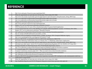23/05/2016 56
REFERENCE
1. http://www.sante.gouv.fr/qu-est-ce-qu-un-generique.html
2. Where the opportunities are and what role will they play? EGA Lisbon 2011-IMS
3. http://www.ema.europa.eu/ema/index.jsp?curl=pages/special_topics/document_listing/document_listing_000318.jsp
4. http://www.gabionline.net/Biosimilars/General/Biosimilars-approved-in-Europe
5. http://www.gabionline.net/Biosimilars/General/Biosimilars-approved-in-Europe
6. Shaping the biosimilars opportunity-december 2011
7. http://www.sante.gouv.fr/qu-est-ce-qu-un-generique.html
8. Rapport 2012 sur les médicaments génériques-Mutualité Française
9. EMA Procedural advice for users of the centralized procedure for generic/hybrid applications
10. Lessons learned from the review of the labelling of 5 centrally authorised pandemic vaccines- 10 February 2014 EMA
11. Rapport 2012 sur les médicaments génériques- Mutualité Française
12. http://gabionline.net/Biosimilars/General/Germany-wants-to-increase-biosimilars-penetration
13. http://ec.europa.eu/health/authorisation-procedures_en.htm
14. Guideline on the investigation of bioequivalence- London, 20 January 2010- European Medicines Agency
15. http://www.australianprescriber.com/magazine/26/4/article/712.pdf
16. Directive 2001/83/EC, as amended by Directive 2003/63/EC and Directive 2004/27/EC
17. Biosimilars Marketing Authorisation status as of January 2013: 22 Marketing Authorisation Applications
18. http://www.ema.europa.eu/ema/index.jsp?curl=pages/special_topics/document_listing/document_listing_000318.jsp
19. Individual case safety report: Article 28 of Commission Implementing Regulation (EU) No 520/2012 of 19 June 2012
20. Biological Qualifier An INN Proposal-July 2014- World Health Organization, Geneva
21. http://www.gabionline.net/Biosimilars/Research/Improved-labelling-sought-for-biosimilar-acceptance
22. EC consensus paper 2013- What you need to know about Biosimilar Medicines
23. European Commission consensus paper 2013 : What you need to know about biosimilar medicines
24. http://gabionline.net/Biosimilars/General/Germany-wants-to-increase-biosimilars-penetration
25. http://gabionline.net/Biosimilars/Research/Extrapolation-for-biosimilars
26. Directive 2001/83/CE du parlement européen et du Conseil du 6 novembre 2001 instituant un code communautaire relatif aux
médicaments à usage humain
27. Where the opportunities are and what role will they play? EGA Lisbon 2011-IMS
28. http://healthcare.blogs.ihs.com/2012/01/06/generic-drug-price-trends-france-germany-italy-spain-uk/
GENERICS AND BIOSIMILARS – Joseph Pategou
 