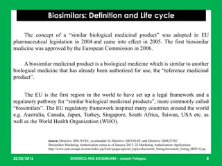 23/05/2016 8
Biosimilars: Definition and Life cycle
Source: Directive 2001/83/EC, as amended by Directive 2003/63/EC and Directive 2004/27/EC
Biosimilars Marketing Authorisation status as of January 2013: 22 Marketing Authorisation Applications
http://www.ema.europa.eu/ema/index.jsp?curl=pages/special_topics/document_listing/document_listing_000318.jsp
The concept of a “similar biological medicinal product” was adopted in EU
pharmaceutical legislation in 2004 and came into effect in 2005. The first biosimilar
medicine was approved by the European Commission in 2006.
A biosimilar medicinal product is a biological medicine which is similar to another
biological medicine that has already been authorized for use, the “reference medicinal
product”.
The EU is the first region in the world to have set up a legal framework and a
regulatory pathway for “similar biological medicinal products”, more commonly called
“biosimilars”. The EU regulatory framework inspired many countries around the world
e.g. Australia, Canada, Japan, Turkey, Singapore, South Africa, Taiwan, USA etc. as
well as the World Health Organization (WHO).
GENERICS AND BIOSIMILARS – Joseph Pategou
 