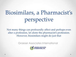 Biosimilars, a Pharmacist’s
       perspective
Not many things can profoundly affect and perhaps even
 alter a profession, let alone the pharmacist’s profession.
          However, biosimilars might do just that

          Graeser Associates International
 