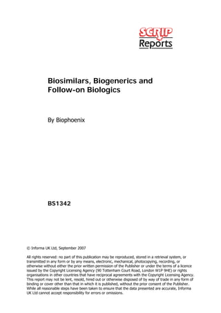 Biosimilars, Biogenerics and
            Follow-on Biologics



            By Biophoenix




            BS1342




© Informa UK Ltd, September 2007

All rights reserved: no part of this publication may be reproduced, stored in a retrieval system, or
transmitted in any form or by any means, electronic, mechanical, photocopying, recording, or
otherwise without either the prior written permission of the Publisher or under the terms of a licence
issued by the Copyright Licensing Agency (90 Tottenham Court Road, London W1P 9HE) or rights
organisations in other countries that have reciprocal agreements with the Copyright Licensing Agency.
This report may not be lent, resold, hired out or otherwise disposed of by way of trade in any form of
binding or cover other than that in which it is published, without the prior consent of the Publisher.
While all reasonable steps have been taken to ensure that the data presented are accurate, Informa
UK Ltd cannot accept responsibility for errors or omissions.
 