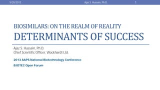 BIOSIMILARS: ONTHEREALMOFREALITY
DETERMINANTS OF SUCCESS
Ajaz S. Hussain, Ph.D.
Chief Scientific Officer, Wockhardt Ltd.
2013 AAPS National Biotechnology Conference
BIOTEC Open Forum
5/20/2013 1Ajaz S. Hussain, Ph.D.
 