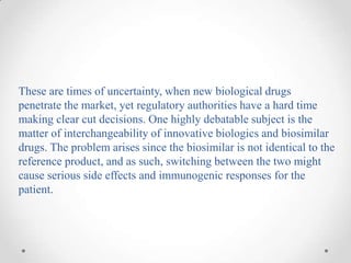 These are times of uncertainty, when new biological drugs
penetrate the market, yet regulatory authorities have a hard time
making clear cut decisions. One highly debatable subject is the
matter of interchangeability of innovative biologics and biosimilar
drugs. The problem arises since the biosimilar is not identical to the
reference product, and as such, switching between the two might
cause serious side effects and immunogenic responses for the
patient.
 