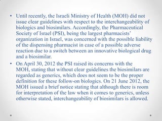 • Until recently, the Israeli Ministry of Health (MOH) did not
  issue clear guidelines with respect to the interchangeability of
  biologics and biosimilars. Accordingly, the Pharmaceutical
  Society of Israel (PSI), being the largest pharmacists’
  organization in Israel, was concerned with the possible liability
  of the dispensing pharmacist in case of a possible adverse
  reaction due to a switch between an innovative biological drug
  and a biosimilar.
• On April 30, 2012 the PSI raised its concerns with the
  MOH, stating that without clear guidelines the biosimilars are
  regarded as generics, which does not seem to be the proper
  definition for these follow-on biologics. On 21 June 2012, the
  MOH issued a brief notice stating that although there is room
  for interpretation of the law when it comes to generics, unless
  otherwise stated, interchangeability of biosimilars is allowed.
 
