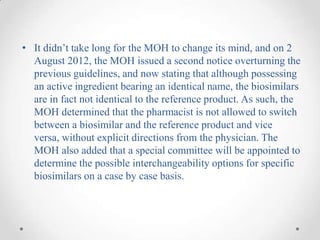 • It didn’t take long for the MOH to change its mind, and on 2
  August 2012, the MOH issued a second notice overturning the
  previous guidelines, and now stating that although possessing
  an active ingredient bearing an identical name, the biosimilars
  are in fact not identical to the reference product. As such, the
  MOH determined that the pharmacist is not allowed to switch
  between a biosimilar and the reference product and vice
  versa, without explicit directions from the physician. The
  MOH also added that a special committee will be appointed to
  determine the possible interchangeability options for specific
  biosimilars on a case by case basis.
 