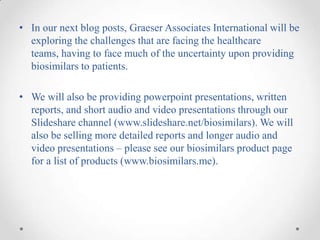 • In our next blog posts, Graeser Associates International will be
  exploring the challenges that are facing the healthcare
  teams, having to face much of the uncertainty upon providing
  biosimilars to patients.

• We will also be providing powerpoint presentations, written
  reports, and short audio and video presentations through our
  Slideshare channel (www.slideshare.net/biosimilars). We will
  also be selling more detailed reports and longer audio and
  video presentations – please see our biosimilars product page
  for a list of products (www.biosimilars.me).
 