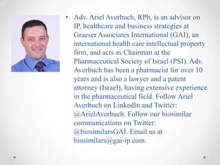 • Adv. Ariel Averbuch, RPh, is an advisor on
  IP, healthcare and business strategies at
  Graeser Associates International (GAI), an
  international health care intellectual property
  firm, and acts as Chairman at the
  Pharmaceutical Society of Israel (PSI). Adv.
  Averbuch has been a pharmacist for over 10
  years and is also a lawyer and a patent
  attorney (Israel), having extensive experience
  in the pharmaceutical field. Follow Ariel
  Averbuch on LinkedIn and Twitter:
  @ArielAverbuch. Follow our biosimilar
  communications on Twitter:
  @biosimilarsGAI. Email us at
  biosimilars@gai-ip.com.
 