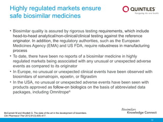 12
Highly regulated markets ensure
safe biosimilar medicines
• Biosimilar quality is assured by rigorous testing requirements, which include
head-to-head analytical/non-clinical/clinical testing against the reference
originator. In addition, the regulatory authorities, such as the European
Medicines Agency (EMA) and US FDA, require robustness in manufacturing
process
• To date, there have been no reports of a biosimilar medicine in highly
regulated markets being associated with any unusual or unexpected adverse
events as compared to its originator
• In Europe, no unusual or unexpected clinical events have been observed with
biosimilars of somatropin, epoetin, or filgrastim
• In the USA, no unusual or unexpected adverse events have been seen with
products approved as follow-on biologics on the basis of abbreviated data
packages, including Omnitrope®
McCamish M and Woollett G. The state of the art in the development of biosimilars.
Clin Pharmacol Ther 2012;91(3):405–417.
 