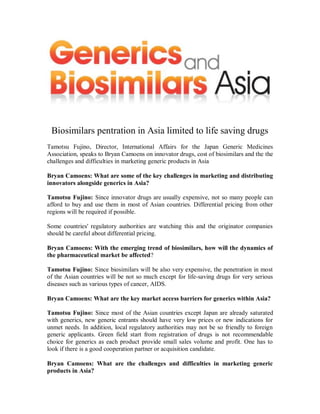 Biosimilars pentration in Asia limited to life saving drugs
Tamotsu Fujino, Director, International Affairs for the Japan Generic Medicines
Association, speaks to Bryan Camoens on innovator drugs, cost of biosimilars and the the
challenges and difficulties in marketing generic products in Asia

Bryan Camoens: What are some of the key challenges in marketing and distributing
innovators alongside generics in Asia?

Tamotsu Fujino: Since innovator drugs are usually expensive, not so many people can
afford to buy and use them in most of Asian countries. Differential pricing from other
regions will be required if possible.

Some countries' regulatory authorities are watching this and the originator companies
should be careful about differential pricing.

Bryan Camoens: With the emerging trend of biosimilars, how will the dynamics of
the pharmaceutical market be affected?

Tamotsu Fujino: Since biosimilars will be also very expensive, the penetration in most
of the Asian countries will be not so much except for life-saving drugs for very serious
diseases such as various types of cancer, AIDS.

Bryan Camoens: What are the key market access barriers for generics within Asia?

Tamotsu Fujino: Since most of the Asian countries except Japan are already saturated
with generics, new generic entrants should have very low prices or new indications for
unmet needs. In addition, local regulatory authorities may not be so friendly to foreign
generic applicants. Green field start from registration of drugs is not recommendable
choice for generics as each product provide small sales volume and profit. One has to
look if there is a good cooperation partner or acquisition candidate.

Bryan Camoens: What are the challenges and difficulties in marketing generic
products in Asia?
 