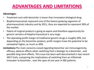 ADVANTAGES AND LIMITATIONS
Advantages:
• Treatment cost with biosimilar is lesser than innovators biological drug.
• Biopharmaceuticals represent one of the fastest-growing segments of
pharmaceuticals industry and by 2011, they are expected to represent 50% of
the market.
• Patent of original product is going to expire and therefore opportunity for
generic versions of biopharmaceutical is very large.
• The operating profit margin of traditional generic drugs is roughly 20%, but
depending on the biosimilar product, profit margins have the potential to be
somewhat higher, as much as 30%.
Limitations:The main concerns raised regarding biosimilar are immunogenicity,
efficacy, adverse effects when switching from a biologic to a biosimilar , and
possible long-term effects. This issue has been well documented in two recent
2017 trials, comparing the implications of switching from an infliximab
innovator to biosimilar , over the span of one year in IBD patients.
12
 