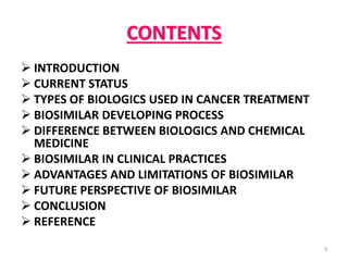 CONTENTS
 INTRODUCTION
 CURRENT STATUS
 TYPES OF BIOLOGICS USED IN CANCER TREATMENT
 BIOSIMILAR DEVELOPING PROCESS
 DIFFERENCE BETWEEN BIOLOGICS AND CHEMICAL
MEDICINE
 BIOSIMILAR IN CLINICAL PRACTICES
 ADVANTAGES AND LIMITATIONS OF BIOSIMILAR
 FUTURE PERSPECTIVE OF BIOSIMILAR
 CONCLUSION
 REFERENCE
3
 