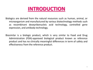 INTRODUCTION
Biologics are derived from the natural resources such as human, animal, or
microorganism and manufactured by various biotechnology methods such
as recombinant deoxyribonucleic acid technology, controlled gene
expression, and antibody technology.
Biosimilar is a biologic product, which is very similar to Food and Drug
Administration (FDA)-approved biological product known as reference
product and has no clinically meaningful differences in term of safety and
effectiveness from the reference product.
4
 