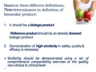 Basedon these different definitions,
Threedeterminants in definition of
biosimilar product:
1. It should be abiologicproduct
2. Referenceproductshould be an already licensed
biologic product
3. Demonstration of highsimilarity in safety, quality&
efficacy is necessary
 Similarity should be demonstrated using a set of
comprehensive comparability exercises at the quality,
non-clinical & clinicallevel
 