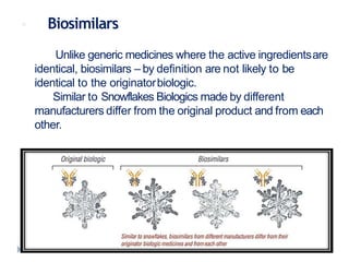  Biosimilars
Unlike generic medicines where the active ingredientsare
identical, biosimilars – by definition are not likely to be
identical to the originatorbiologic.
Similar to Snowflakes Biologics made by different
manufacturers differ from the original product and from each
other.
 