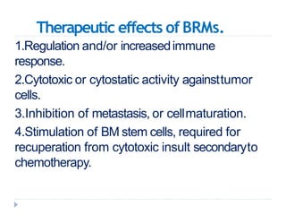 Therapeutic effects of BRMs.
1.Regulation and/or increasedimmune
response.
2.Cytotoxic or cytostatic activity againsttumor
cells.
3.Inhibition of metastasis, or cellmaturation.
4.Stimulation of BM stem cells, required for
recuperation from cytotoxic insult secondaryto
chemotherapy.
 