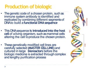 Production of biologic
• Thegenetic code of achosen protein, suchas
immune system antibody is identified and
replicated by combining different segmentsof
DNAto build afunctional DNAsequence
• ThisDNAsequenceis introduced into the host
cell of aliving organism, such asmammal cells
altering the cell toproduce the chosen protein.
• Thesegenetically modified cell lines are
carefully selected (MASTER CELLLINE) and
cultured in large bioreactors before the
biologic medicine is extracted throughcomplex
and lengthy purification process
 