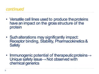 continued
• Versatile cell lines used to produce theproteins
havean impact on the grossstructure of the
protein
• Suchalterations may significantly impact:
Receptor binding, Stability, Pharmacokinetics&
Safety
• Immunogenic potential of therapeuticproteins→
Unique safety issue→Not observed with
chemical generics
 