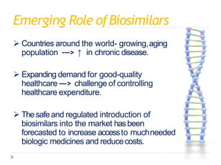 Emerging Role ofBiosimilars
 Countries around the world- growing,aging
population ---> ↑ in chronic disease.
 Expanding demand for good-quality
healthcare ---> challenge of controlling
healthcare expenditure.
 Thesafeand regulated introduction of
biosimilars into the market hasbeen
forecasted to increase accessto muchneeded
biologic medicines and reducecosts.
 
