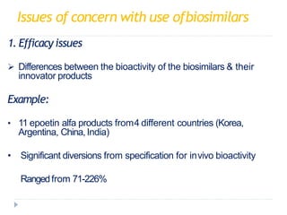 Issues of concern with use ofbiosimilars
1. Efficacy issues
 Differences between the bioactivity of the biosimilars & their
innovator products
Example:
• 11 epoetin alfa products from4 different countries (Korea,
Argentina, China, India)
• Significant diversions from specification for invivo bioactivity
• Rangedfrom 71-226%
 
