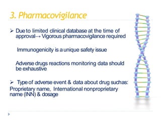 3.Pharmacovigilance
 Dueto limited clinical database at the time of
approval→ Vigorous pharmacovigilance required
 Immunogenicity is aunique safety issue
 Adversedrugs reactions monitoring data should
be exhaustive
 Typeof adverse event & data about drug suchas:
Proprietary name, International nonproprietary
name (INN) & dosage
 