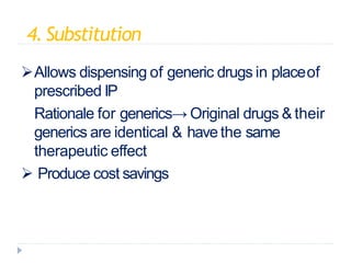 4.Substitution
Allows dispensing of generic drugs in placeof
prescribed IP
Rationale for generics→ Original drugs & their
generics are identical & havethe same
therapeutic effect
 Produce cost savings
 