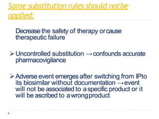 Same substitution rules should notbe
applied:
Decreasethe safety of therapy orcause
therapeutic failure
Uncontrolled substitution →confounds accurate
pharmacovigilance
Adverse event emerges after switching from IPto
its biosimilar without documentation →event
will not be associated to aspecific product or it
will be ascribed to awrongproduct
 