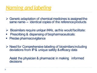 Naming andlabeling
 Generic adaptation of chemical medicines is assignedthe
same name→ identical copies of the referenceproducts
 Biosimilars require unique INNs, asthis wouldfacilitate:
 Prescribing & dispensing of biopharmaceuticals:
 Precise pharmacovigilance
 Need for Comprehensive labeling of biosimilarsincluding
deviations from IP& unique safety &efficacy data
 Assist the physician & pharmacist in making informed
decisions
 
