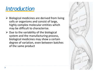 Introduction
 Biological medicines are derived from living
cells or organisms and consist of large,
highly complex molecular entities which
may be difficult to characterise.
 Due to the variability of the biological
system and the manufacturing process,
biological medicines may show a certain
degree of variation, even between batches
of the same product
 