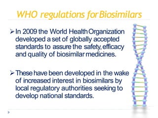 WHO regulations forBiosimilars
In 2009 the World HealthOrganization
developed aset of globally accepted
standards to assurethe safety,efficacy
and quality of biosimilarmedicines.
Thesehavebeen developed in the wake
of increased interest in biosimilars by
local regulatory authorities seeking to
develop national standards.
 
