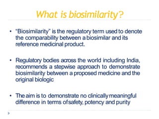 What is biosimilarity?
• “Biosimilarity” is the regulatory term usedto denote
the comparability between abiosimilar and its
reference medicinal product.
• Regulatory bodies across the world including India,
recommends a stepwise approach to demonstrate
biosimilarity between a proposed medicine and the
original biologic
• Theaim is to demonstrate no clinicallymeaningful
difference in terms ofsafety, potency and purity
 