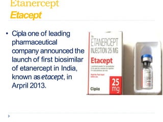 Etanercept -
Etacept
• Cipla one of leading
pharmaceutical
company announced the
launch of first biosimilar
of etanercept in India,
known asetacept, in
Arpril 2013.
 