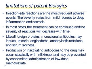 limitations of patentBiologics
• Injection-site reactions are the most frequent adverse
events. The severity varies from mild redness to deep
inflammation and necrosis.
• In most cases,the treatment can be continued andthe
severity of reactions will decrease withtime.
• Likeall foreign proteins, monoclonal antibodies may
induce urticaria, angioedema, anaphylacticreactions,
and serum sickness.
• Production of inactivating antibodies to the drug may
occur, classically with infliximab, and may beprevented
by concomitant administration of low-dose
methotrexate.
 