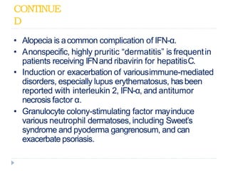 CONTINUE
D
• Alopecia is acommon complication of IFN-α.
• Anonspecific, highly pruritic “dermatitis” is frequentin
patients receiving IFNand ribavirin for hepatitisC.
• Induction or exacerbation of variousimmune-mediated
disorders, especially lupus erythematosus, hasbeen
reported with interleukin 2, IFN-α, and antitumor
necrosis factor α.
• Granulocyte colony-stimulating factor mayinduce
various neutrophil dermatoses, including Sweet’s
syndrome and pyoderma gangrenosum, and can
exacerbate psoriasis.
 