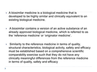  A biosimilar medicine is a biological medicine that is
developed to be highly similar and clinically equivalent to an
existing biological medicine.
 A biosimilar contains a version of an active substance of an
already approved biological medicine, which is referred to as
the ‘reference medicine’ or ‘originator medicine’.
 Similarity to the reference medicine in terms of quality,
structural characteristics, biological activity, safety and efficacy
must be established based on a comprehensive scientific
comparability exercise such that they do not have any
clinically meaningful differences from the reference medicine
in terms of quality, safety and efficacy
 