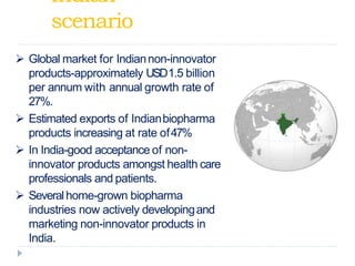 Indian
scenario
 Global market for Indiannon-innovator
products-approximately USD1.5 billion
per annum with annual growth rate of
27%.
 Estimated exports of Indianbiopharma
products increasing at rate of47%
 In India-good acceptance of non-
innovator products amongst health care
professionals and patients.
 Severalhome-grown biopharma
industries now actively developingand
marketing non-innovator products in
India.
 
