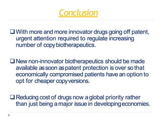 Conclusion
With more and more innovator drugs going off patent,
urgent attention required to regulate increasing
number of copybiotherapeutics.
New non-innovator biotherapeutics should be made
available assoon aspatent protection is over sothat
economically compromised patients have an option to
opt for cheaper copyversions.
Reducing cost of drugs now aglobal priority rather
than just being amajor issue in developingeconomies.
 