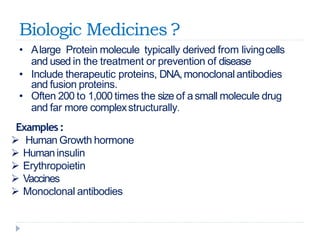 Biologic Medicines ?
• Alarge Protein molecule typically derived from livingcells
and used in the treatment or prevention of disease
• Include therapeutic proteins, DNA,monoclonal antibodies
and fusion proteins.
• Often 200 to 1,000 times the size of asmall molecule drug
and far more complexstructurally.
Examples:
 Human Growth hormone
 Humaninsulin
 Erythropoietin
 Vaccines
 Monoclonal antibodies
 
