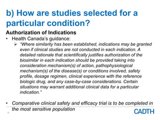 b) How are studies selected for a
particular condition?
9
Authorization of Indications
• Health Canada’s guidance:
 “Where similarity has been established, indications may be granted
even if clinical studies are not conducted in each indication. A
detailed rationale that scientifically justifies authorization of the
biosimilar in each indication should be provided taking into
consideration mechanism(s) of action, pathophysiological
mechanism(s) of the disease(s) or conditions involved, safety
profile, dosage regimen, clinical experience with the reference
biologic drug, and any case-by-case considerations. Certain
situations may warrant additional clinical data for a particular
indication.”
• Comparative clinical safety and efficacy trial is to be completed in
the most sensitive population
 