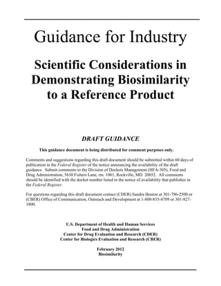 Guidance for Industry
   Scientific Considerations in
   Demonstrating Biosimilarity
     to a Reference Product


                                DRAFT GUIDANCE
       This guidance document is being distributed for comment purposes only.

Comments and suggestions regarding this draft document should be submitted within 60 days of
publication in the Federal Register of the notice announcing the availability of the draft
guidance. Submit comments to the Division of Dockets Management (HFA-305), Food and
Drug Administration, 5630 Fishers Lane, rm. 1061, Rockville, MD 20852. All comments
should be identified with the docket number listed in the notice of availability that publishes in
the Federal Register.

For questions regarding this draft document contact (CDER) Sandra Benton at 301-796-2500 or
(CBER) Office of Communication, Outreach and Development at 1-800-835-4709 or 301-827-
1800.



                      U.S. Department of Health and Human Services
                               Food and Drug Administration
                     Center for Drug Evaluation and Research (CDER)
                    Center for Biologics Evaluation and Research (CBER)

                                         February 2012
                                          Biosimilarity
 