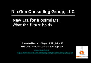NexGen Consulting Group, LLC
New Era for Biosimilars:
What the future holds
Presented by Larry Singer, R.Ph., MBA, JD
President, NexGen Consulting Group, LLC
www.nexgen.org
http://www.linkedin.com/company/nexgen-consulting-group-llc
Follow NexGen on
 