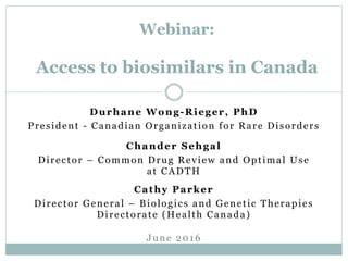 Durhane Wong-Rieger, PhD
President - Canadian Organization for Rare Disorders
Webinar:
Access to biosimilars in Canada
June 2016
Cathy Parker
Director General – Biologics and Genetic Therapies
Directorate (Health Canada)
Chander Sehgal
Director – Common Drug Review and Optimal Use
at CADTH
 