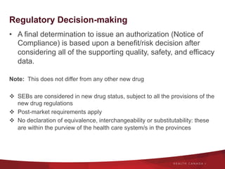 Regulatory Decision-making
•  A final determination to issue an authorization (Notice of
Compliance) is based upon a benefit/risk decision after
considering all of the supporting quality, safety, and efficacy
data.
Note: This does not differ from any other new drug
v  SEBs are considered in new drug status, subject to all the provisions of the
new drug regulations
v  Post-market requirements apply
v  No declaration of equivalence, interchangeability or substitutability: these
are within the purview of the health care system/s in the provinces
 
