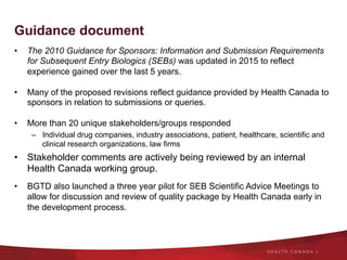 Guidance document
•  The 2010 Guidance for Sponsors: Information and Submission Requirements
for Subsequent Entry Biologics (SEBs) was updated in 2015 to reflect
experience gained over the last 5 years.
•  Many of the proposed revisions reflect guidance provided by Health Canada to
sponsors in relation to submissions or queries.
•  More than 20 unique stakeholders/groups responded
–  Individual drug companies, industry associations, patient, healthcare, scientific and
clinical research organizations, law firms
•  Stakeholder comments are actively being reviewed by an internal
Health Canada working group.
•  BGTD also launched a three year pilot for SEB Scientific Advice Meetings to
allow for discussion and review of quality package by Health Canada early in
the development process.
 