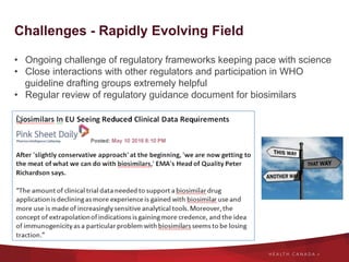 Challenges - Rapidly Evolving Field
•  Ongoing challenge of regulatory frameworks keeping pace with science
•  Close interactions with other regulators and participation in WHO
guideline drafting groups extremely helpful
•  Regular review of regulatory guidance document for biosimilars
 