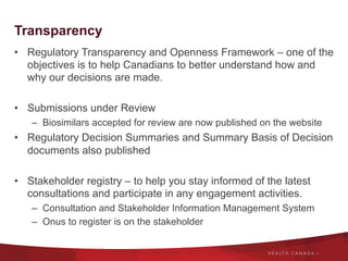 Transparency
•  Regulatory Transparency and Openness Framework – one of the
objectives is to help Canadians to better understand how and
why our decisions are made.
•  Submissions under Review
–  Biosimilars accepted for review are now published on the website
•  Regulatory Decision Summaries and Summary Basis of Decision
documents also published
•  Stakeholder registry – to help you stay informed of the latest
consultations and participate in any engagement activities.
–  Consultation and Stakeholder Information Management System
–  Onus to register is on the stakeholder
 