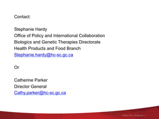 Contact:
Stephanie Hardy
Office of Policy and International Collaboration
Biologics and Genetic Therapies Directorate
Health Products and Food Branch
Stephanie.hardy@hc-sc.gc.ca
Or
Catherine Parker
Director General
Cathy.parker@hc-sc.gc.ca
 
