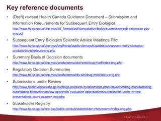 Key reference documents
•  (Draft) revised Health Canada Guidance Document – Submission and
Information Requirements for Subsequent Entry Biologics
http://www.hc-sc.gc.ca/dhp-mps/alt_formats/pdf/consultation/biolog/submission-seb-exigences-pbu-
eng.pdf
•  Subsequent Entry Biologics Scientific Advice Meetings Pilot
http://www.hc-sc.gc.ca/dhp-mps/brgtherap/applic-demande/guides/subsequent-entry-biologics-
produits-bio-ulterieurs-eng.php
•  Summary Basis of Decision documents
http://www.hc-sc.gc.ca/dhp-mps/prodpharma/sbd-smd/drug-med/index-eng.php
•  Regulatory Decision Summaries
http://www.hc-sc.gc.ca/dhp-mps/prodpharma/rds-sdr/drug-med/index-eng.php
•  Submissions under Review
http://www.healthycanadians.gc.ca/drugs-products-medicaments-produits/authorizing-manufacturing-
autorisation-fabrication/review-approvals-evaluation-approbations/submissions-under-review-
presentations-cours-examen-eng.php
•  Stakeholder Registry
http://www.hc-sc.gc.ca/ahc-asc/public-consult/stakeholder-intervenants/index-eng.php
 