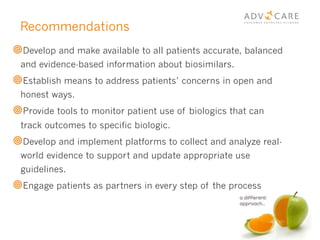 Recommendations
¥ Develop and make available to all patients accurate, balanced
and evidence-based information about biosimilars.
¥ Establish means to address patients’ concerns in open and
honest ways.
¥ Provide tools to monitor patient use of biologics that can
track outcomes to specific biologic.
¥ Develop and implement platforms to collect and analyze real-
world evidence to support and update appropriate use
guidelines.
¥ Engage patients as partners in every step of the process
 