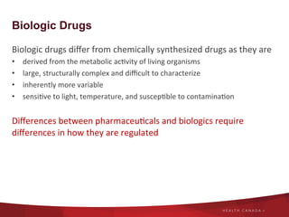 Biologic Drugs
Biologic	
  drugs	
  diﬀer	
  from	
  chemically	
  synthesized	
  drugs	
  as	
  they	
  are	
  	
  
•  derived	
  from	
  the	
  metabolic	
  ac8vity	
  of	
  living	
  organisms	
  	
  
•  large,	
  structurally	
  complex	
  and	
  diﬃcult	
  to	
  characterize	
  
•  inherently	
  more	
  variable	
  
•  sensi8ve	
  to	
  light,	
  temperature,	
  and	
  suscep8ble	
  to	
  contamina8on	
  
	
  
Diﬀerences	
  between	
  pharmaceu8cals	
  and	
  biologics	
  require	
  
diﬀerences	
  in	
  how	
  they	
  are	
  regulated	
  	
  
 